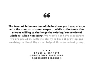 The team at Tefen are incredible business partners, always
with the utmost trust and respect, while at the same time
always willing to challenge the existing ‘conventional
wisdom” when necessary. We would not have a program
we are proud of, with the ability to keep it growing and
evolving, without the direct help of this competent group.
• • •
B R U C E L . B E N N E T T
S E N I O R V I C E P R E S I D E N T
A M E R I S O U R C E B E R G E N
 