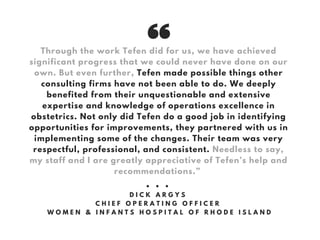 Through the work Tefen did for us, we have achieved
significant progress that we could never have done on our
own. But even further, Tefen made possible things other
consulting firms have not been able to do. We deeply
benefited from their unquestionable and extensive
expertise and knowledge of operations excellence in
obstetrics. Not only did Tefen do a good job in identifying
opportunities for improvements, they partnered with us in
implementing some of the changes. Their team was very
respectful, professional, and consistent. Needless to say,
my staff and I are greatly appreciative of Tefen’s help and
recommendations.”
• • •
D I C K A R G Y S
C H I E F O P E R A T I N G O F F I C E R
W O M E N & I N F A N T S H O S P I T A L O F R H O D E I S L A N D
 