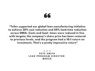 “Tefen supported our global lean manufacturing initiative
to achieve 30% cost reduction and 50% lead-time reduction
across EMEA. Costs and lead- times were reduced in line
with targets; the company’s share price has been restored
to previous levels, and the program had a 10:1 return on
investment. That’s a pretty impressive return”
• • •
P E T E S M I T H
L E A N P R O G R A M D I R E C T O R
M E R C K
 