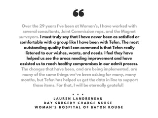 Over the 29 years I’ve been at Woman’s, I have worked with
several consultants, Joint Commission reps, and the Magnet
surveyors. I must truly say that I have never been as satisfied or
comfortable with a group like I have been with Tefen. The most
outstanding quality that I can commend is that Tefen really
listened to our wishes, wants, and needs. I feel they have
helped us see the areas needing improvement and have
assisted us to reach healthy compromises in our admit process.
The changes that have been, and are being implemented, are
many of the same things we’ve been asking for many, many
months, but Tefen has helped us get the data in line to support
those items. For that, I will be eternally grateful!
• • •
L A U R E N L A N D R E N E A U
D A Y S U R G E R Y C H A R G E N U R S E
W O M A N ’ S H O S P I T A L O F B A T O N R O U G E
 