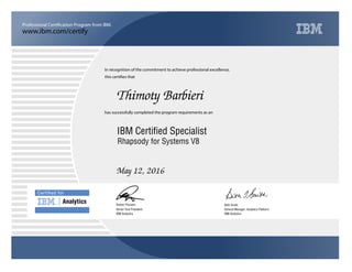 www.ibm.com/certify
Professional Certification Program from IBM.
Certiﬁed for
Analytics
In recognition of the commitment to achieve professional excellence,
this certifies that
has successfully completed the program requirements as an
Thimoty Barbieri
u
IBM Analytics
IBM Certified Specialist
Beth Smith
May 12, 2016
General Manager, Analytics Platform
5
IBM Analytics
Robert Picciano
Rhapsody for Systems V8
Senior Vice President
 