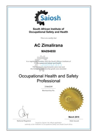 South African Institute of
Occupational Safety and Health
This is to certify that
AC Zimalirana
MA094850
Is a registered member with the South African Institute of
Occupational Safety and Health
The minimum requirements were met and
the following membership grade was awarded:
Occupational Health and Safety
Professional
33464249
Membership No.
March 2015
National Registrar Date Issued
Issued by Saiosh, the official registration
authority of the Institution of Occupational Safety and Health South Africa
 