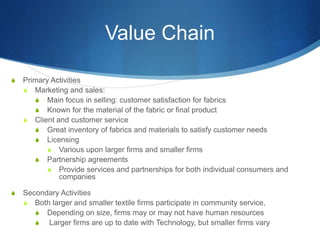 Value Chain
S Primary Activities
S Marketing and sales:
S Main focus in selling: customer satisfaction for fabrics
S Known for the material of the fabric or final product
S Client and customer service
S Great inventory of fabrics and materials to satisfy customer needs
S Licensing
S Various upon larger firms and smaller firms
S Partnership agreements
S Provide services and partnerships for both individual consumers and
companies
S Secondary Activities
S Both larger and smaller textile firms participate in community service,
S Depending on size, firms may or may not have human resources
S Larger firms are up to date with Technology, but smaller firms vary
 