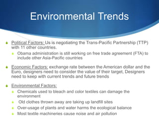 Environmental Trends
S Political Factors: Us is negotiating the Trans-Pacific Partnership (TTP)
with 11 other countries.
S Obama administration is still working on free trade agreement (FTA) to
include other Asia-Pacific countries
S Economic Factors: exchange rate between the American dollar and the
Euro, designers need to consider the value of their target, Designers
need to keep with current trends and future trends
S Environmental Factors:
S Chemicals used to bleach and color textiles can damage the
environment
S Old clothes thrown away are taking up landfill sites
S Over-usage of plants and water harms the ecological balance
S Most textile machineries cause noise and air pollution
 