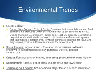 Environmental Trends
S Legal Factors:
S Strong Yarn Forward Rule of Origin: Requires that yarns, fabrics, and final
garments be produced within the FTA in order to get benefits from FTA
S Strong Customs Enforcement Rules: To protect US citizens, international
negotiators should include an “electronic customs enforcement system
that tracks textile components, in which eliminates potential for fraud and
they should provide sufficient resources for enforcement
S Social Factors: logo or brand information about various textile are
unknown to consumers when they purchase the final product ,
sweatshops
S Cultural Factors: gender images, peer group pressure and brand loyalty
S Demographic Factors: upper class, middle class and lower class
S Technological Factors: has become a major factor in hi-tech innovation
 