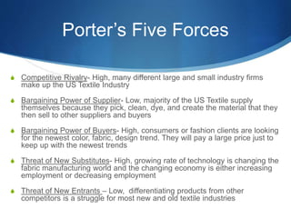 Porter’s Five Forces
S Competitive Rivalry- High, many different large and small industry firms
make up the US Textile Industry
S Bargaining Power of Supplier- Low, majority of the US Textile supply
themselves because they pick, clean, dye, and create the material that they
then sell to other suppliers and buyers
S Bargaining Power of Buyers- High, consumers or fashion clients are looking
for the newest color, fabric, design trend. They will pay a large price just to
keep up with the newest trends
S Threat of New Substitutes- High, growing rate of technology is changing the
fabric manufacturing world and the changing economy is either increasing
employment or decreasing employment
S Threat of New Entrants – Low, differentiating products from other
competitors is a struggle for most new and old textile industries
 