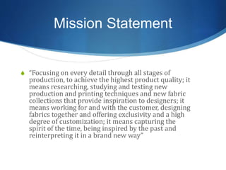 Mission Statement
S “Focusing on every detail through all stages of
production, to achieve the highest product quality; it
means researching, studying and testing new
production and printing techniques and new fabric
collections that provide inspiration to designers; it
means working for and with the customer, designing
fabrics together and offering exclusivity and a high
degree of customization; it means capturing the
spirit of the time, being inspired by the past and
reinterpreting it in a brand new way”
 