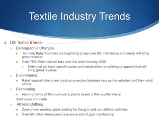Textile Industry Trends
S US Textile trends
S Demographic Changes
S As more Baby Boomers are beginning to age over 65, their tastes and needs will bring
great revenue
S Over 75% Millennial will take over the work force by 2025
S Millennial will have specific tastes and needs either in clothing or apparel that will
bring great revenue
S E-commerce,
S Retail apparel chains are creating synergies between very active websites and their retail
stores
S Reshoreing
S return of some of the business to plants based in the country where
retail sales are made
S Athletic clothing
S Consumers wearing sport clothing for the gym and non athletic activities
S Over 50 million Americans have some sort of gym membership
 