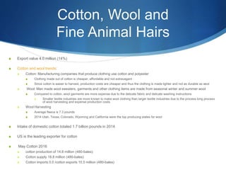 Cotton, Wool and
Fine Animal Hairs
S Export value 4.0 million (14%)
S Cotton and wool trends:
S Cotton: Manufacturing companies that produce clothing use cotton and polyester
S Clothing made out of cotton is cheaper, affordable and not extravagant
S Since cotton is easier to harvest, production costs are cheaper and thus the clothing is made lighter and not as durable as wool
S Wool: Man made wool sweaters, garments and other clothing items are made from seasonal winter and summer wool
S Compared to cotton, wool garments are more expense due to the delicate fabric and delicate washing instructions
S Smaller textile industries are more known to make wool clothing than larger textile industries due to the process long process
of wool harvesting and expense production costs
S Wool Harvesting
S Average fleece is 7.3 pounds
S 2014 Utah, Texas, Colorado, Wyoming and California were the top producing states for wool
S Intake of domestic cotton totaled 1.7 billion pounds in 2014
S US is the leading exporter for cotton
S May Cotton 2016
S cotton production of 14.8 million (480-bales)
S Cotton supply 18.8 million (480-bales)
S Cotton imports 0.0 /cotton exports 10.5 million (480-bales)
 