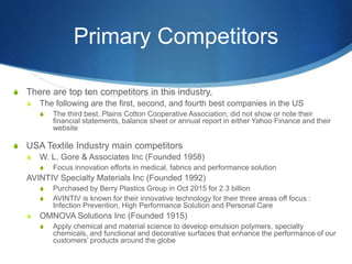 Primary Competitors
S There are top ten competitors in this industry,
S The following are the first, second, and fourth best companies in the US
S The third best, Plains Cotton Cooperative Association, did not show or note their
financial statements, balance sheet or annual report in either Yahoo Finance and their
website
S USA Textile Industry main competitors
S W. L. Gore & Associates Inc (Founded 1958)
S Focus innovation efforts in medical, fabrics and performance solution
AVINTIV Specialty Materials Inc (Founded 1992)
S Purchased by Berry Plastics Group in Oct 2015 for 2.3 billion
S AVINTIV is known for their innovative technology for their three areas off focus :
Infection Prevention, High Performance Solution and Personal Care
S OMNOVA Solutions Inc (Founded 1915)
S Apply chemical and material science to develop emulsion polymers, specialty
chemicals, and functional and decorative surfaces that enhance the performance of our
customers’ products around the globe
 