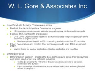 W. L. Gore & Associates Inc
S New Products Activity: Three main areas
S Medical: Implantable Medical Devices for surgeons
S Gore produces endovascular, vascular, general surgery, cardiovascular products
S Fabrics: Thin, lightweight and durable
S Gore Cover Organic Waste Treatment-the fully integrated composting solution for the
treatment of organic waste
S Has been proven to work in 150 composting plants in more than 20 countries
S Fiber: Gore makes and creates fiber technology made from 100% expanded
PTFE.
S sewing thread for outdoor applications, filtration application and rose fiber
S Strategic Focus
S Differentiation strategy- creating the best technology to serve their consumers
and being apart of several different industries
S Textile: By creating the PTFE fiber it is allowing their products to be lighter,
sustainable and durable
S Fabric is waterproof and breathable due to their membrane technologies and
advanced polymers
 