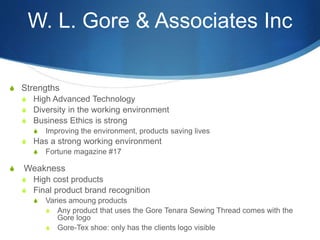 W. L. Gore & Associates Inc
S Strengths
S High Advanced Technology
S Diversity in the working environment
S Business Ethics is strong
S Improving the environment, products saving lives
S Has a strong working environment
S Fortune magazine #17
S Weakness
S High cost products
S Final product brand recognition
S Varies amoung products
S Any product that uses the Gore Tenara Sewing Thread comes with the
Gore logo
S Gore-Tex shoe: only has the clients logo visible
 