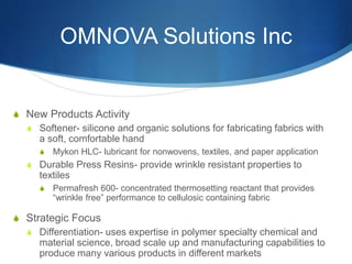 OMNOVA Solutions Inc
S New Products Activity
S Softener- silicone and organic solutions for fabricating fabrics with
a soft, comfortable hand
S Mykon HLC- lubricant for nonwovens, textiles, and paper application
S Durable Press Resins- provide wrinkle resistant properties to
textiles
S Permafresh 600- concentrated thermosetting reactant that provides
“wrinkle free” performance to cellulosic containing fabric
S Strategic Focus
S Differentiation- uses expertise in polymer specialty chemical and
material science, broad scale up and manufacturing capabilities to
produce many various products in different markets
 