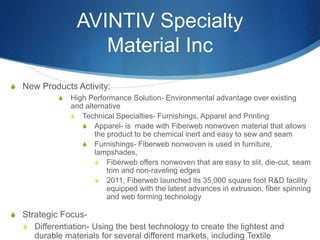 AVINTIV Specialty
Material Inc
S New Products Activity:
S High Performance Solution- Environmental advantage over existing
and alternative
S Technical Specialties- Furnishings, Apparel and Printing
S Apparel- is made with Fiberweb nonwoven material that allows
the product to be chemical inert and easy to sew and seam
S Furnishings- Fiberweb nonwoven is used in furniture,
lampshades,
S Fiberweb offers nonwoven that are easy to slit, die-cut, seam
trim and non-raveling edges
S 2011, Fiberweb launched its 35,000 square foot R&D facility
equipped with the latest advances in extrusion, fiber spinning
and web forming technology
S Strategic Focus-
S Differentiation- Using the best technology to create the lightest and
durable materials for several different markets, including Textile
 