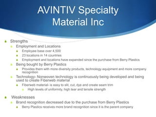 AVINTIV Specialty
Material Inc
S Strengths
S Employment and Locations
S Employee base over 4,500
S 23 locations in 14 countries
S Employment and locations have expanded since the purchase from Berry Plastics
S Being bought by Berry Plastics
S Provides them with more diversity products, technology equipment and more company
recognition
S Technology- Nonwoven technology is continuously being developed and being
used to create Fiberweb material
S Fiberweb material- is easy to slit, cut, dye and create seam trim
S High levels of uniformity, high tear and tensile strength
S Weaknesses
S Brand recognition decreased due to the purchase from Berry Plastics
S Berry Plastics receives more brand recognition since it is the parent company
 