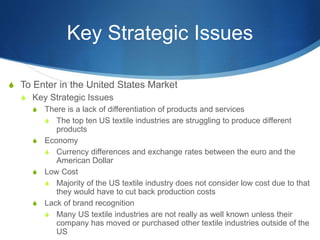 Key Strategic Issues
S To Enter in the United States Market
S Key Strategic Issues
S There is a lack of differentiation of products and services
S The top ten US textile industries are struggling to produce different
products
S Economy
S Currency differences and exchange rates between the euro and the
American Dollar
S Low Cost
S Majority of the US textile industry does not consider low cost due to that
they would have to cut back production costs
S Lack of brand recognition
S Many US textile industries are not really as well known unless their
company has moved or purchased other textile industries outside of the
US
 