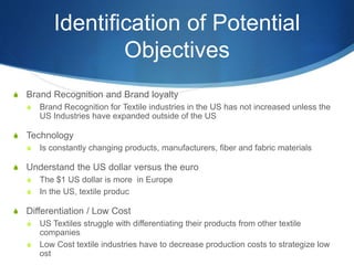 Identification of Potential
Objectives
S Brand Recognition and Brand loyalty
S Brand Recognition for Textile industries in the US has not increased unless the
US Industries have expanded outside of the US
S Technology
S Is constantly changing products, manufacturers, fiber and fabric materials
S Understand the US dollar versus the euro
S The $1 US dollar is more in Europe
S In the US, textile produc
S Differentiation / Low Cost
S US Textiles struggle with differentiating their products from other textile
companies
S Low Cost textile industries have to decrease production costs to strategize low
ost
 