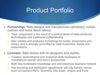 Product Portfolio
S Furnishings: Ratti designs and manufactures upholstery, curtain,
cushion and home décor fabrics
S Their uniqueness is the result of a perfect blend of state-of-the-art
technologies and traditional craftsmanship
S Also creates and produces furnishings for hotels, showrooms and
stores, and is strongly committed to meet customers’ needs and
expectations
S Licenses: Ratti shares with its designers and stylists,
S Creative, technological and analytical skills necessary to
manufacture women and men’s accessories
S Ratti has marketable knowledge and and extensive business network
S Has licensing and distribution agreements with big fashion names
such as Leonard Paris, Givenchy, Elie Saab, Ungaro and Furla
 