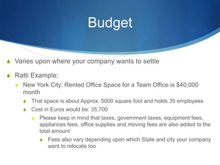 Budget
S Varies upon where your company wants to settle
S Ratti Example:
S New York City: Rented Office Space for a Team Office is $40,000
month
S That space is about Approx. 5000 square foot and holds 35 employees
S Cost in Euros would be: 35,700
S Please keep in mind that taxes, government taxes, equipment fees,
appliances fees, office supplies and moving fees are also added to the
total amount
S Fees also vary depending upon which State and city your company
want to relocate too
 