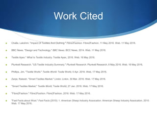 Work Cited
S Challa, Lakshmi. "Impact Of Textiles And Clothing." Fibre2Fashion. Fibre2Fashion, 11 May 2016. Web. 11 May 2016.
S BBC News. "Design and Technology." BBC News. BCC News, 2014. Web. 11 May 2016.
S Textile Apex." What Is Textile Industry. Textile Apex, 2016. Web. 16 May 2016.
S Plunkett Research. "US Textile Industry Summary." Plunkett Research. Plunkett Research, 6 May 2016. Web. 16 May 2016.
S Phillips, Jim. "Textile World." Textile World. Texile World, 5 Apr. 2016. Web. 17 May 2016.
S Zanje, Rakesh. "Smart Textiles Market." Linkin. Linkin, 30 Mar. 2016. Web. 17 May 2016.
S "Smart Textiles Market." Textile World. Texile World, 27 Jan. 2016. Web. 17 May 2016.
S "Fibre2Fashion." Fibre2Fashion. Fibre2Fashion, 2016. Web. 17 May 2016.
S "Fast Facts about Wool." Fast Facts (2010): 1. American Sheep Industry Assoication. American Sheep Industry Assoication, 2010.
Web. 17 May 2016.
 
