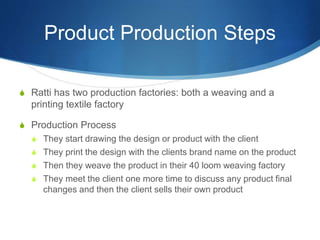 Product Production Steps
S Ratti has two production factories: both a weaving and a
printing textile factory
S Production Process
S They start drawing the design or product with the client
S They print the design with the clients brand name on the product
S Then they weave the product in their 40 loom weaving factory
S They meet the client one more time to discuss any product final
changes and then the client sells their own product
 