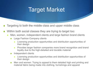 Target Market
S Targeting to both the middle class and upper middle class
S Within both social classes they are trying to target too:
S Men, women, independent clients and large fashion brand clients
S Large Fashion Company clients
S Licensing production opportunities and distribution opportunities of
their design
S Provides larger fashion companies more brand recognition and brand
loyalty due to the high-detailed and durable material
S Independent clients
S Licensing production opportunities and distribution opportunities of
their design
S Men and women: Trying to appeal to them detailed high end printing and
material fabric being made into clothing, furnishings and apparel
 