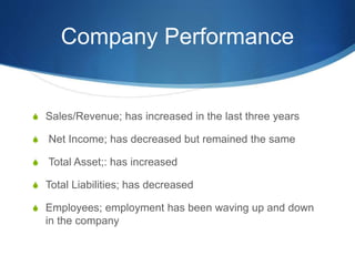Company Performance
S Sales/Revenue; has increased in the last three years
S Net Income; has decreased but remained the same
S Total Asset;: has increased
S Total Liabilities; has decreased
S Employees; employment has been waving up and down
in the company
 