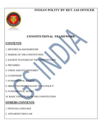INDIAN POLITY BY RET. IAS OFFICER
CONSTITUTIONAL FRAMEWORK
CONTENTS
1. HISTORICALBACKGROUND
2. MAKING OF THE CONSTITUTION
3. SALIENT FEATURES OF THE CONSTITUTION
4. PREAMBLE
5. UNION AND ITS TERITORRY
6. CITIZENSHIP
7. FUNDAMENTAL RIGHTS
8. DIRECTIVE PRINCIPALS OF STATE POLICY
9. FUNDAMENTAL DUTIES
10. BASIC STRUCTUREOF THE CONSTITUTION
OTHERS CONTENTS
1. OFFICIALLANGUAGE
2. ANTI-DEFECTION LAW

 