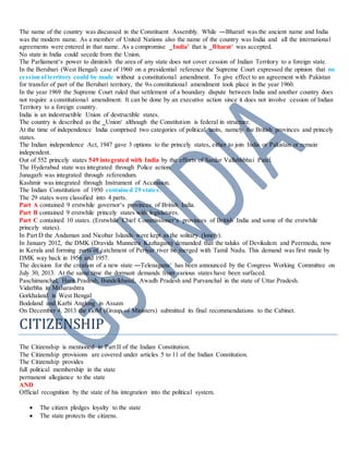 The name of the country was discussed in the Constituent Assembly. While ―Bharat‖ was the ancient name and India
was the modern name. As a member of United Nations also the name of the country was India and all the international
agreements were entered in that name. As a compromise ‗India’ that is ‗Bharat‘ was accepted.
No state in India could secede from the Union.
The Parliament‘s power to diminish the area of any state does not cover cession of Indian Territory to a foreign state.
In the Berubari (West Bengal) case of 1960 on a presidential reference the Supreme Court expressed the opinion that no
cession ofterritory could be made without a constitutional amendment. To give effect to an agreement with Pakistan
for transfer of part of the Berubari territory, the 9th constitutional amendment took place in the year 1960.
In the year 1969 the Supreme Court ruled that settlement of a boundary dispute between India and another country does
not require a constitutional amendment. It can be done by an executive action since it does not involve cession of Indian
Territory to a foreign country.
India is an indestructible Union of destructible states.
The country is described as the ‗Union‘ although the Constitution is federal in structure.
At the time of independence India comprised two categories of political units, namely the British provinces and princely
states.
The Indian independence Act, 1947 gave 3 options to the princely states, either to join India or Pakistan or remain
independent.
Out of 552 princely states 549 integrated with India by the efforts of Sardar Vallabhbhai Patel.
The Hyderabad state was integrated through Police action.
Junagarh was integrated through referendum.
Kashmir was integrated through Instrument of Accession.
The Indian Constitution of 1950 contained 29 states.
The 29 states were classified into 4 parts.
Part A contained 9 erstwhile governor‘s provinces of British India.
Part B contained 9 erstwhile princely states with legislatures.
Part C contained 10 states. (Erstwhile Chief Commissioner‘s provinces of British India and some of the erstwhile
princely states).
In Part D the Andaman and Nicobar Islands were kept as the solitary (lonely).
In January 2012, the DMK (Dravida Munnetra Kazhagam) demanded that the taluks of Devikulam and Peermedu, now
in Kerala and forming parts of catchment of Periyar river be merged with Tamil Nadu. This demand was first made by
DMK way back in 1956 and 1957.
The decision for the creation of a new state ―Telenagana‘ has been announced by the Congress Working Committee on
July 30, 2013. At the same time the dormant demands from various states have been surfaced.
Paschimanchal, Harit Pradesh, Bundelkhand, Awadh Pradesh and Purvanchal in the state of Uttar Pradesh.
Vidarbha in Maharashtra
Gorkhaland in West Bengal
Bodoland and Karbi Anglong in Assam
On December 4, 2013 the GoM (Group of Ministers) submitted its final recommendations to the Cabinet.
CITIZENSHIP
The Citizenship is mentioned in Part II of the Indian Constitution.
The Citizenship provisions are covered under articles 5 to 11 of the Indian Constitution.
The Citizenship provides
full political membership in the state
permanent allegiance to the state
AND
Official recognition by the state of his integration into the political system.
 The citizen pledges loyalty to the state
 The state protects the citizens.
 
