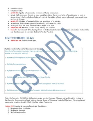  Scheduled castes
 Scheduled Tribes
 Article 16: Equality of opportunity in matters of Public employment.
 Article 16(4) empowers the state to make special provisions for the reservation of appointments or posts in
favour of any ―backward class of citizens‖ which in the opinion of state are not adequately represented in the
services of the state.
 Article 17: Abolition of un-touch-ability and prohibition of its practice.
 Accordingly the Parliament passed Untouchability (offences) Act, 1955.
 In the year 1976, this act is renamed as Civil Rights Act, 1955.
 ARTICLE-18: Abolition of titles except military and academic.
 Note: On December 23, 2013 the High Court of Andhra Pradesh ordered two cinema personalities Mohan Babu
and Bramhanandam to surrender 'Padma Sri' to the President.
RIGHTTO FREEDOM (19-22):
 ARTICLE 19: Protection of 6 rights.
Rightto freedomof speechandexpression19(1) (a)
(freedom of expression means the right to express one‘s opinion by words of mouth, writing, printing,
picture, or in any other manner)
o Right to assemble peacefullyand without arms
o Right to form associations
o Right to move freelythroughout the territory of India
o Right to reside and settle in any part of the territory of India
o Right to practice any profession or to carry on any occupation, trade or business
o Right to acquire, hold, and dispose of property (deletedthrough 44th amendment)
Note: On November 20, 2012 the Maharashtra police arrested 2 women (Shaheen and her friend) for twitting in
Facebook for the expression of their opinion after the demise of Shivasena leader Bal Thackery. This was objected
many as the violation of article 19 (1) (a) of the Indian Constitution.
Article 20: Protection in respect of conviction for offences.
1. No ex-post-facto Legislation:
2. No Double Jeopardy
3. No Self-incrimination
 