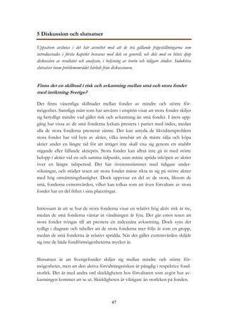 47
5 Diskussion och slutsatser
Uppsatsen avslutas i det här avsnittet med att de två gällande frågeställningarna som
introducerades i första kapitlet besvaras med dels en generell, och dels med en bitvis djup
diskussion av resultatet och analysen, i belysning av teorin och tidigare studier. Induktiva
slutsatser inom problemområdet härleds från diskussionen.
Finns det en skillnad i risk och avkastning mellan små och stora fonder
med inriktning Sverige?
Det finns väsentliga skillnader mellan fonder av mindre och större för-
mögenhet. Samtliga mått som har använts i empirin visar att stora fonder skiljer
sig betydligt mindre vad gäller risk och avkastning än små fonder. I årets upp-
gång har vissa av de små fonderna lyckats prestera i paritet med index, medan
alla de stora fonderna presterat sämre. Det kan antyda de likviditetsproblem
stora fonder har vid byte av aktier, vilka innebär att de måste sälja och köpa
aktier under en längre tid för att intåget inte skall visa sig genom ett snabbt
stigande eller fallande aktiepris. Stora fonder kan alltså inte gå in med större
belopp i aktier vid en och samma tidpunkt, utan måste sprida inköpen av aktier
över en längre tidsperiod. Det här överensstämmer med tidigare under-
sökningar, och stödjer tesen att stora fonder måste rikta in sig på större aktier
med hög omsättningshastighet. Dock uppvisar en del av de stora, liksom de
små, fonderna extremvärden, vilket kan tolkas som att även förvaltare av stora
fonder har en del frihet i sina placeringar.
Intressant är att se hur de stora fonderna visar en relativt hög aktiv risk år tre,
medan de små fonderna väntar in vändningen år fyra. Det går emot tesen att
stora fonder tvingas till att prestera en indexnära avkastning. Dock syns det
tydligt i diagram och tabeller att de stora fonderna mer följs åt som en grupp,
medan de små fonderna är relativt spridda. När det gäller extremvärden skiljde
sig inte de båda fondförmögenheterna mycket åt.
Slutsatsen är att Sverigefonder skiljer sig mellan mindre och större för-
mögenheter, men att den aktiva förvaltningsrisken är påtaglig i respektive fond-
storlek. Det är med andra ord skickligheten hos förvaltaren som avgör hur av-
kastningen kommer att se ut. Skickligheten är viktigare än storleken på fonden.
 