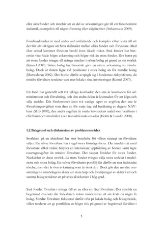 5
eller aktiefonder och innebär att en del av avkastningen går till ett förutbestämt
ändamål, exempelvis till någon förening eller välgörenhet (Attkunna.se 2009).
Fondmarknaden är med andra ord omfattande och komplex vilket leder till att
det blir allt viktigare att hitta skillnader mellan olika fonder och förvaltare. Med
ökat utbud kommer förutom bredd även ökade risker. Små fonder har hist-
oriskt visat både högre avkastning och högre risk än stora fonder. Det beror på
att stora fonder tvingas till många innehav i större bolag på grund av sin storlek
(Kinnel 2007). Större bolag har historiskt givit en sämre avkastning än mindre
bolag. Dock är risken lägre vid positioner i stora bolag än för mindre bolag
(Damodaran 2002). Det borde därför avspegla sig i fondernas riskpreferens, då
mindre förvaltare tenderar vara mer lokala i sina investeringar (Kinnel 2007).
En fond har generellt sett två viktiga kostnader; den ena är kostnaden för ad-
ministration och förvaltning, och den andra delen är kostnaden för att köpa och
sälja andelar. Där förekommer även två vanliga typer av avgifter; den ena är
förvaltningsavgiften som dras av för varje dag vid beräkning av dagens NAV-
kurs (SEB 2009), den andra avgiften är totala kostnadens andel som beräknas i
efterhand och innehåller även transaktionskostnaden (Holm & Lundin 2008).
1.2 Bakgrund och diskussion av problemområdet
Storleken på en aktiefond har stor betydelse för vilken strategi en förvaltare
väljer. En större förvaltare har i regel stora förmögenheter. Det innebär ett antal
förvaltare vilket vidare betyder en intensivare uppföljning av börsen samt lägre
courtageavgifter än mindre förvaltare. Det skapar fördelar för stora fonder.
Nackdelen är deras storlek, då stora fonder tvingas välja stora andelar i medel-
stora och stora bolag. En större förvaltares portfölj får därför en mer indexnära
rörelse, men det är överavkastning som är önskvärt. Dock gör den mindre om-
sättningen i småbolagens aktier att stora köp och försäljningar av aktier i ett och
samma bolag tenderar att påverka aktiekursen i hög grad.
Små fonder förvaltas i många fall av en eller ett fåtal förvaltare. Det innebär en
begränsad översikt där förvaltaren måste koncentrera all sin kraft på några få
bolag. Mindre förvaltare fokuserar därför ofta på lokala bolag och bolagsbesök,
vilket tenderar att ge portföljen en högre risk på grund av begränsad likviditet i
 