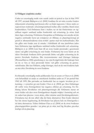 7
1.5 Tidigare empiriska studier
Under en vetenskaplig studie som varade under en period av fyra år från 1993
till 1997, använde Dahlqvist et al. (2000) fonddata för att mäta svenska fonders
riskjusterade avkastning med Jensens alfa i en linjär regression. I deras analys av
regressionen studerades avkastningssamband mellan olika variabler, bland annat
fondstorleken. Vad författarna fann i studien var att det förekommer att sig-
nifikant negativ samband mellan fondstorlek och avkastning. Ju större fond
desto lägre avkastning. Författarna förespråkar en förklaring som antyder att det
negativa sambandet beror på svårigheter att tillämpa en placeringsstrategi på
grund av allemansfondernas stora storlek i paritet med sitt marknadsindex. När
det gäller små fonder som är mindre i förhållande till sina jämförbara index
fann författarna inga signifikanta samband mellan fondstorlek och avkastning.
Dahlqvist et al. (2000) kom fram till att stora fonder presterade i genomsnitt
sämre vad gäller avkastning än små fonder. Författarna har även funnit att de
aktivt förvaltade fonderna delvis presterade bättre vad gäller avkastning än de
passivt förvaltade fonderna. Det överensstämmer med företaget Indecaps
(Privataaffärer.se 2006) granskning av nya små Sverigefonder där Indecaps fann
att tre av fyra av dem presterade bättre vad gäller avkastning än genom-
snittsfonden. Det kan förklaras, enligt företaget, med att de små fonderna hade
en mer aktiv förvaltning än stora fonderna.
En liknande vetenskaplig studie publicerades fyra år senare av Chen et al. (2004)
som behandlade en analys av amerikansk fonddata under en 37 års period från
1962 till 1999. Det påvisades att fondstorlek har en negativ inverkan på av-
kastning – i synnerhet på små fonder. Chen et al. (2004) gav flera förklaringar
till varför stora förmögenheter har negativa effekter på avkastning. En för-
klaring belyste likviditeten och placeringsstrategin där författarna menar att
stora fonder och dess stora förmögenheter skapade tröghet i hantering och att
de endast kan placeras i stora aktier, vilket minskar antal förvaltningsalternativ.
Förvaltarna kan då inte alltid välja det bästa alternativet. Små fonder däremot
har inte denna begränsning, då förvaltaren kan placera hela sin förmögenhet i
de bästa alternativen. Vidare förklarar Chen et al. (2004) att de stora fondernas
placeringsproblem grundas i att priset på en aktie med låg likviditet påverkas
kraftigt vid en placering.
 