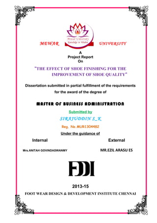 MEWAR UNIVERSITY
A
Project Report
On
“THE EFFECT OF SHOE FINISHING FOR THE
IMPROVEMENT OF SHOE QUALITY”
Dissertation submitted in partial fulfillment of the requirements
for the award of the degree of
MASTER OF BUSINESS ADMINISTRATION
Submitted by
SIRAJUDDIN S_K
Reg. No.MUR1304482
Under the guidance of
Internal External
Mrs.ANITAH GOVINDASWANMY MR.EZIL ARASU ES
2013-15
FOOT WEAR DESIGN & DEVELOPMENT INSTITUTE CHENNAI
 