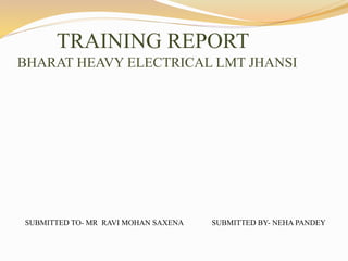 TRAINING REPORT
BHARAT HEAVY ELECTRICAL LMT JHANSI
SUBMITTED TO- MR RAVI MOHAN SAXENA SUBMITTED BY- NEHA PANDEY
 