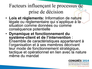 Facteurs influençant le processus de
prise de décision
• Lois et règlements: Information de nature
légale ou règlementaire qui s’applique à la
situation comme données ou comme
conséquence potentielle
• Dynamique et fonctionnement du
système-client et de l’intervention :
Ensemble de caractéristiques appartenant à
l’organisation et à ses membres décrivant
leur mode de fonctionnement stratégique,
tactique et opérationnel en lien avec la nature
même du mandat
 