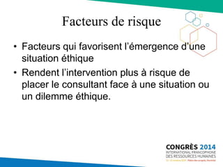 Facteurs de risque
• Facteurs qui favorisent l’émergence d’une
situation éthique
• Rendent l’intervention plus à risque de
placer le consultant face à une situation ou
un dilemme éthique.
 