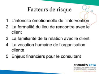 Facteurs de risque
1. L’intensité émotionnelle de l’intervention
2. La formalité du lieu de rencontre avec le
client
3. La familiarité de la relation avec le client
4. La vocation humaine de l’organisation
cliente
5. Enjeux financiers pour le consultant
 