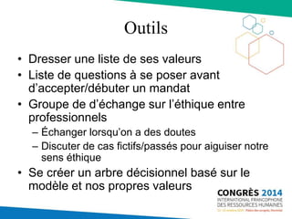 Outils
• Dresser une liste de ses valeurs
• Liste de questions à se poser avant
d’accepter/débuter un mandat
• Groupe de d’échange sur l’éthique entre
professionnels
– Échanger lorsqu’on a des doutes
– Discuter de cas fictifs/passés pour aiguiser notre
sens éthique
• Se créer un arbre décisionnel basé sur le
modèle et nos propres valeurs
 