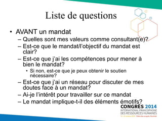 Liste de questions
• AVANT un mandat
– Quelles sont mes valeurs comme consultant(e)?
– Est-ce que le mandat/l’objectif du mandat est
clair?
– Est-ce que j’ai les compétences pour mener à
bien le mandat?
• Si non, est-ce que je peux obtenir le soutien
nécessaire?
– Est-ce que j’ai un réseau pour discuter de mes
doutes face à un mandat?
– Ai-je l’intérêt pour travailler sur ce mandat
– Le mandat implique-t-il des éléments émotifs?
 