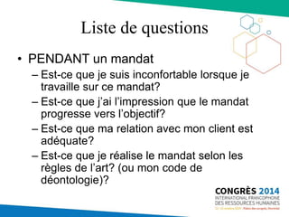 Liste de questions
• PENDANT un mandat
– Est-ce que je suis inconfortable lorsque je
travaille sur ce mandat?
– Est-ce que j’ai l’impression que le mandat
progresse vers l’objectif?
– Est-ce que ma relation avec mon client est
adéquate?
– Est-ce que je réalise le mandat selon les
règles de l’art? (ou mon code de
déontologie)?
 