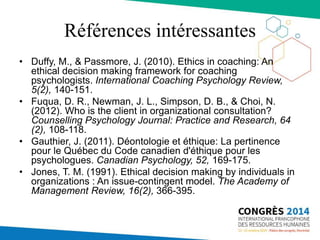 Références intéressantes
• Duffy, M., & Passmore, J. (2010). Ethics in coaching: An
ethical decision making framework for coaching
psychologists. International Coaching Psychology Review,
5(2), 140-151.
• Fuqua, D. R., Newman, J. L., Simpson, D. B., & Choi, N.
(2012). Who is the client in organizational consultation?
Counselling Psychology Journal: Practice and Research, 64
(2), 108-118.
• Gauthier, J. (2011). Déontologie et éthique: La pertinence
pour le Québec du Code canadien d'éthique pour les
psychologues. Canadian Psychology, 52, 169-175.
• Jones, T. M. (1991). Ethical decision making by individuals in
organizations : An issue-contingent model. The Academy of
Management Review, 16(2), 366-395.
 