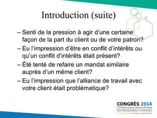 Introduction (suite)
– Senti de la pression à agir d’une certaine
façon de la part du client ou de votre patron?
– Eu l’impression d’être en conflit d’intérêts ou
qu’un conflit d’intérêts était présent?
– Été tenté de refaire un mandat similaire
auprès d’un même client?
– Eu l’impression que l’alliance de travail avec
votre client était problématique?
 