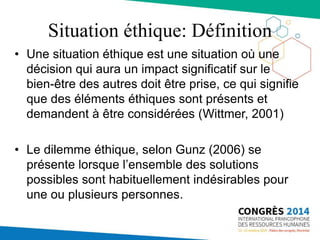 Situation éthique: Définition
• Une situation éthique est une situation où une
décision qui aura un impact significatif sur le
bien-être des autres doit être prise, ce qui signifie
que des éléments éthiques sont présents et
demandent à être considérées (Wittmer, 2001)
• Le dilemme éthique, selon Gunz (2006) se
présente lorsque l’ensemble des solutions
possibles sont habituellement indésirables pour
une ou plusieurs personnes.
 