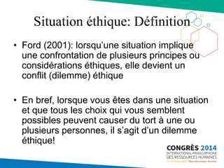 Situation éthique: Définition
• Ford (2001): lorsqu’une situation implique
une confrontation de plusieurs principes ou
considérations éthiques, elle devient un
conflit (dilemme) éthique
• En bref, lorsque vous êtes dans une situation
et que tous les choix qui vous semblent
possibles peuvent causer du tort à une ou
plusieurs personnes, il s’agit d’un dilemme
éthique!
 