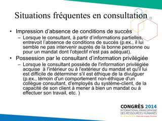 Situations fréquentes en consultation
• Impression d’absence de conditions de succès
– Lorsque le consultant, à partir d’informations partielles,
entrevoit l’absence de conditions de succès (p.ex., il lui
semble ne pas intervenir auprès de la bonne personne ou
pour un mandat dont l'objectif n'est pas adéquat).
• Possession par le consultant d’information privilégiée
– Lorsque le consultant possède de l'information privilégiée
acquise à l'intérieur ou à l'extérieur du mandat et qu'il lui
est difficile de déterminer s'il est éthique de la divulguer
(p.ex., témoin d'un comportement non-éthique d'un
collègue consultant, d'employés du système-client, de la
capacité de son client à mener à bien un mandat ou à
effectuer son travail, etc. )
 