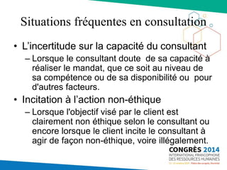 Situations fréquentes en consultation
• L’incertitude sur la capacité du consultant
– Lorsque le consultant doute de sa capacité à
réaliser le mandat, que ce soit au niveau de
sa compétence ou de sa disponibilité ou pour
d'autres facteurs.
• Incitation à l’action non-éthique
– Lorsque l'objectif visé par le client est
clairement non éthique selon le consultant ou
encore lorsque le client incite le consultant à
agir de façon non-éthique, voire illégalement.
 