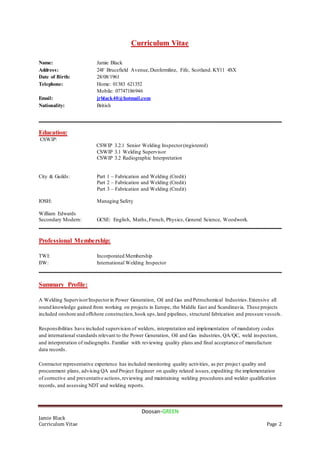 Doosan-GREEN
Jamie Black
Curriculum Vitae Page 2
Curriculum Vitae
Name: Jamie Black
Address: 24F Brucefield Avenue,Dunfermline, Fife, Scotland. KY11 4SX
Date of Birth: 28/08/1961
Telephone: Home: 01383 621352
Mobile: 07747186946
Email: jrblack40@hotmail.com
Nationality: British
__________________________________________________________________________________________
Education:
CSWIP:
CSWIP 3.2.1 Senior Welding Inspector(registered)
CSWIP 3.1 Welding Supervisor
CSWIP 3.2 Radiographic Interpretation
City & Guilds: Part 1 – Fabrication and Welding (Credit)
Part 2 – Fabrication and Welding (Credit)
Part 3 – Fabrication and Welding (Credit)
IOSH: Managing Safety
William Edwards
Secondary Modern: GCSE: English, Maths,French, Physics, General Science, Woodwork.
__________________________________________________________________________________________
Professional Membership:
TWI: Incorporated Membership
IIW: International Welding Inspector
__________________________________________________________________________________________
Summary Profile:
A Welding Supervisor/Inspectorin Power Generation, Oil and Gas and Petrochemical Industries.Extensive all
round knowledge gained from working on projects in Europe, the Middle East and Scandinavia. These projects
included onshore and offshore construction,hook ups,land pipelines, structural fabrication and pressure vessels.
Responsibilities have included supervision of welders, interpretation and implementation of mandatory codes
and international standards relevant to the Power Generation, Oil and Gas industries, QA/QC, weld inspection,
and interpretation of radiographs. Familiar with reviewing quality plans and final acceptance of manufacture
data records.
Contractor representative experience has included monitoring quality activities, as per project quality and
procurement plans, advising QA and Project Engineer on quality related issues,expediting the implementation
of corrective and preventative actions,reviewing and maintaining welding procedures and welder qualification
records, and assessing NDT and welding reports.
 