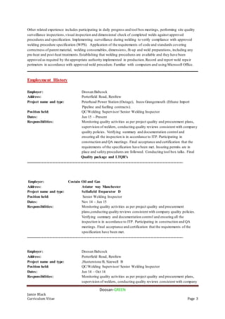Doosan-GREEN
Jamie Black
Curriculum Vitae Page 3
Other related experience includes participating in daily progress and tool box meetings, performing site quality
surveillance inspections,visual inspection and dimensional check of completed welds against approved
procedures and specification. Implementing surveillance during welding to verify compliance with approved
welding procedure specification (WPS). Application of the requirements of code and standards covering
correctness of parent material, welding consumables, dimensions, fit-up and weld preparations, including any
pre-heat and post-heat treatments.Establishing that welding procedures are available and they have been
approved as required by the appropriate authority implemented in production.Record and report weld repair
perimeters in accordance with approved weld procedure. Familiar with computers and using Microsoft Office.
__________________________________________________________________________________________
Employment History
Employer: Doosan Babcock
Address: Porterfield Road, Renfrew
Project name and type: Peterhead Power Station (Outage), Ineos Grangemouth (Ethane Import
Pipeline and fuelling contracts).
Position held: QC/Welding Supervisor/ Senior Welding Inspector
Dates: Jun 15 – Present
Responsibilities: Monitoring quality activities as per project quality and procurement plans,
supervision of welders, conducting quality reviews consistent with company
quality policies. Verifying summary and documentation control and
ensuring all the inspection is in accordance to ITP. Participating in
construction and QA meetings. Final acceptance and certification that the
requirements of the specification have been met. Insuring permits are in
place and safety procedures are followed. Conducting tool box talks. Final
Quality package and LTQR’s
......................................................................................................................................................................
Employer: Costain Oil and Gas
Address: Aviator way Manchester
Project name and type: Sellafield Eveparator D
Position held: Senior Welding Inspector
Dates: Nov 14 – Jun 15
Responsibilities: Monitoring quality activities as per project quality and procurement
plans,conducting quality reviews consistent with company quality policies.
Verifying summary and documentation control and ensuring all the
inspection is in accordance to ITP. Participating in construction and QA
meetings. Final acceptance and certification that the requirements of the
specification have been met.
......................................................................................................................................................................
Employer: Doosan Babcock
Address: Porterfield Road, Renfrew
Project name and type: ,Hunterstone B, Sizewell B
Position held: QC/Welding Supervisor/ Senior Welding Inspector
Dates: Jun 14 – Oct 14
Responsibilities: Monitoring quality activities as per project quality and procurement plans,
supervision of welders, conducting quality reviews consistent with company
 