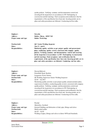 Doosan-GREEN
Jamie Black
Curriculum Vitae Page 4
quality policies. Verifying summary and documentation control and
ensuring all the inspection is in accordance to ITP. Participating in
construction and QA meetings. Final acceptance and certification that the
requirements of the specification have been met. Insuring permits are in
place and safety procedures are followed. Conducting tool box talks.
....................................................................................................................................................................................
Employer: Forsyths
Address: Rothes, Moray, AB38 7AD
Project name and type: Rothes Workshop
Position held: QC/ Senior Welding Inspector
Dates: Jun 13 – jun14
Responsibilities: Monitoring quality activities as per project quality and procurement
plans, conducting quality reviews consistent with company quality
policies. Verifying summary and documentation control and ensuring
all the inspection is in accordance to ITP. Participating in construction
and QA meetings. Final acceptance and certification that the
requirements of the specification have been met. Insuring permits are in
place and safety procedures are followed. Conducting tool box talks.
....................................................................................................................................................................................
Employer: Doosan Babcock
Address: Porterfield Road, Renfrew
Project name and type: Longannet, Power Station
Position held: QC/Welding Supervisor/ Senior Welding Inspector
Dates: Jul 03 – Jun 2013
Responsibilities: Monitoring quality activities as per project quality and procurement plans,
supervision of welders, conducting quality reviews consistent with company
quality policies. Verifying summary and documentation control and
ensuring all the inspection is in accordance to ITP. Participating in
construction and QA meetings. Final acceptance and certification that the
requirements of the specification have been met. Insuring permits are in
place and safety procedures are followed. Conducting tool box talks.
....................................................................................................................................................................................
Employer: Proclad
Address: Glenrothes, Scotland
Project name and type: Internal Cladding and fabrication of clad, pipe, fittings and valves
Position held: Multi-coded welder
Dates: Jan 03 – Jul 03
Responsibilities: Welding of pipes, fittings and valves to clients WPS and Standards.
....................................................................................................................................................................................
 